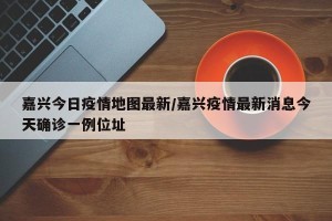 嘉兴今日疫情地图最新/嘉兴疫情最新消息今天确诊一例位址