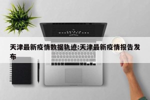 天津最新疫情数据轨迹:天津最新疫情报告发布