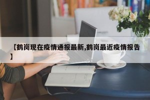 【鹤岗现在疫情通报最新,鹤岗最近疫情报告】