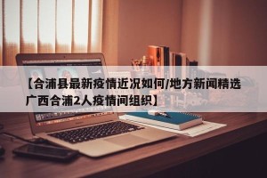 【合浦县最新疫情近况如何/地方新闻精选  广西合浦2人疫情间组织】