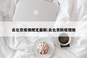 去北京疫情规定最新:去北京防疫措施