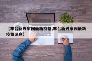 【丰台新兴家园最新疫情,丰台新兴家园最新疫情消息】