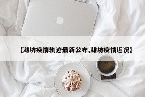 【潍坊疫情轨迹最新公布,潍坊疫情近况】