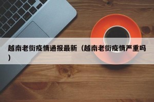 越南老街疫情通报最新（越南老街疫情严重吗）