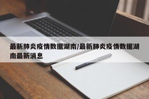 最新肺炎疫情数据湖南/最新肺炎疫情数据湖南最新消息