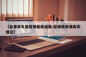 【菲律宾东盟疫情最新通报/菲律宾疫情真实情况】