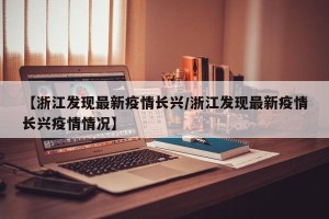【浙江发现最新疫情长兴/浙江发现最新疫情长兴疫情情况】