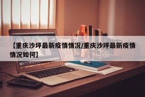 【重庆沙坪最新疫情情况/重庆沙坪最新疫情情况如何】