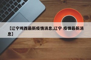 【辽宁鸡西最新疫情消息,辽宁 疫情最新消息】