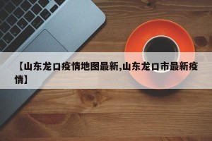 【山东龙口疫情地图最新,山东龙口市最新疫情】