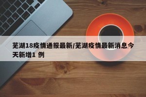 芜湖18疫情通报最新/芜湖疫情最新消息今天新增1 例