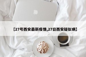 【27号西安最新疫情,27日西安疑似病】