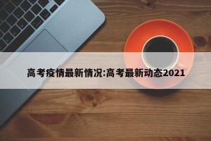 高考疫情最新情况:高考最新动态2021