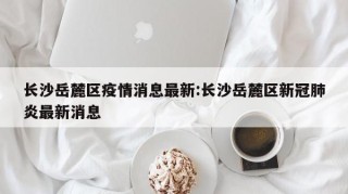长沙岳麓区疫情消息最新:长沙岳麓区新冠肺炎最新消息