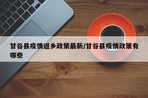 甘谷县疫情返乡政策最新/甘谷县疫情政策有哪些