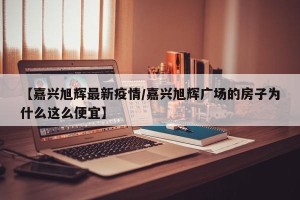 【嘉兴旭辉最新疫情/嘉兴旭辉广场的房子为什么这么便宜】