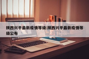 陕西兴平最新疫情等级:陕西兴平最新疫情等级公布