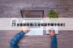 【三合最新疫情/三合镇属于哪个市的】