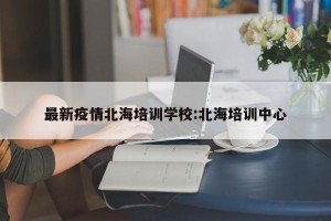 最新疫情北海培训学校:北海培训中心