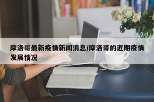 摩洛哥最新疫情新闻消息/摩洛哥的近期疫情发展情况