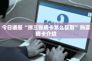今日通报“拼三张房卡怎么获取”购买房卡介绍