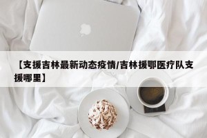 【支援吉林最新动态疫情/吉林援鄂医疗队支援哪里】