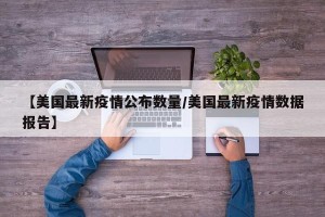 【美国最新疫情公布数量/美国最新疫情数据报告】