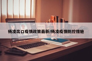 杨凌出口疫情政策最新/杨凌疫情防控措施