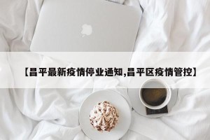 【昌平最新疫情停业通知,昌平区疫情管控】
