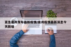 紧急泉州发布最新疫情/泉州疫情最新消息今天新增