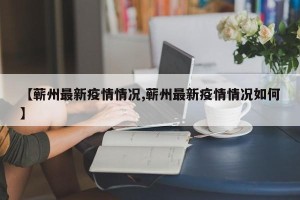 【蕲州最新疫情情况,蕲州最新疫情情况如何】