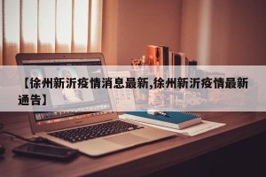 【徐州新沂疫情消息最新,徐州新沂疫情最新通告】