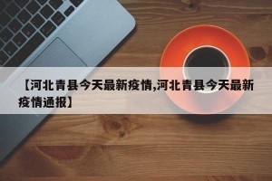 【河北青县今天最新疫情,河北青县今天最新疫情通报】