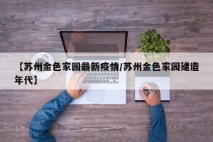 【苏州金色家园最新疫情/苏州金色家园建造年代】