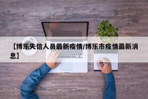【博乐失信人员最新疫情/博乐市疫情最新消息】