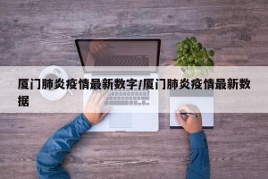 厦门肺炎疫情最新数字/厦门肺炎疫情最新数据