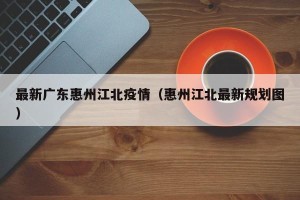 最新广东惠州江北疫情（惠州江北最新规划图）