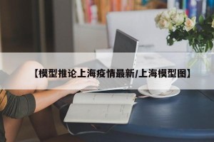 【模型推论上海疫情最新/上海模型图】