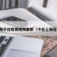 上海今日疫情视频最新（今日上海役情）