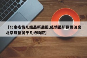 【北京疫情几级最新通报,疫情最新数据消息北京疫情属于几级响应】