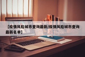 【疫情风险城市查询最新/疫情风险城市查询最新名单】