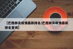 【巴西肺炎疫情最新排名/巴西肺炎疫情最新排名查询】