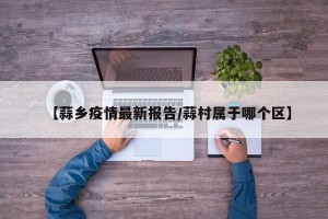 【蒜乡疫情最新报告/蒜村属于哪个区】