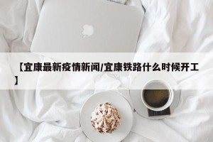 【宜康最新疫情新闻/宜康铁路什么时候开工】