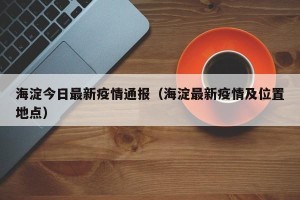 海淀今日最新疫情通报（海淀最新疫情及位置地点）