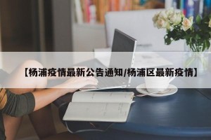 【杨浦疫情最新公告通知/杨浦区最新疫情】