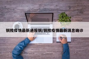 铜陵疫情最新通报铜/铜陵疫情最新消息确诊