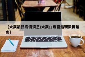 【大武最新疫情消息/大武口疫情最新数据消息】
