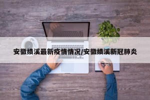 安徽绩溪最新疫情情况/安徽绩溪新冠肺炎