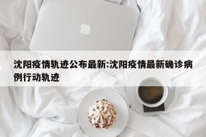 沈阳疫情轨迹公布最新:沈阳疫情最新确诊病例行动轨迹